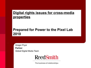 Digital rights issues for cross-media properties Prepared for Power to the Pixel Lab 2010 Gregor Pryor Partner  Global Digital Media Team 