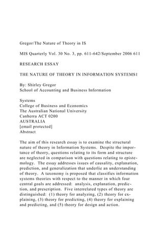 Gregor/The Nature of Theory in IS
MIS Quarterly Vol. 30 No. 3, pp. 611-642/September 2006 611
RESEARCH ESSAY
THE NATURE OF THEORY IN INFORMATION SYSTEMS1
By: Shirley Gregor
School of Accounting and Business Information
Systems
College of Business and Economics
The Australian National University
Canberra ACT 0200
AUSTRALIA
[email protected]
Abstract
The aim of this research essay is to examine the structural
nature of theory in Information Systems. Despite the impor-
tance of theory, questions relating to its form and structure
are neglected in comparison with questions relating to episte-
mology. The essay addresses issues of causality, explanation,
prediction, and generalization that underlie an understanding
of theory. A taxonomy is proposed that classifies information
systems theories with respect to the manner in which four
central goals are addressed: analysis, explanation, predic-
tion, and prescription. Five interrelated types of theory are
distinguished: (1) theory for analyzing, (2) theory for ex-
plaining, (3) theory for predicting, (4) theory for explaining
and predicting, and (5) theory for design and action.
 