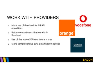 SACON
WORK WITH PROVIDERS
 More use of the cloud for C-RAN
operations
 Better compartmentalization within
the cloud
 Use of the above SDN countermeasures
 More comprehensive data classification policies
 