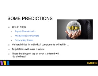 SACON
SOME PREDICTIONS
 Lots of Holes
 Supply Chain Attacks
 Mismatches Everywhere
 Privacy Nightmare
 Vulnerabilities in individual components will roll in …
 Regulations will make it worse
 Those building on top of what is offered will
do the best!
 