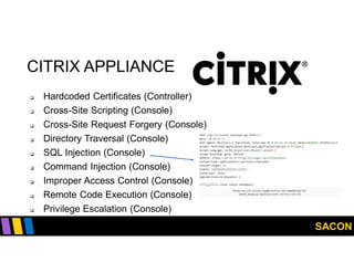 SACON
CITRIX APPLIANCE
 Hardcoded Certificates (Controller)
 Cross-Site Scripting (Console)
 Cross-Site Request Forgery (Console)
 Directory Traversal (Console)
 SQL Injection (Console)
 Command Injection (Console)
 Improper Access Control (Console)
 Remote Code Execution (Console)
 Privilege Escalation (Console)
 
