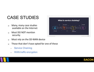 SACON
CASE STUDIES
 Many, many case studies
available on the Internet
 Most DO NOT mention
security
 Most rely on the SD-WAN device
 Those that don’t have opted for one of these
 Service Chaining
 WAN traffic encryption
 