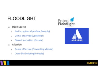 SACON
FLOODLIGHT
 Open Source
 No Encryption (Openflow, Console)
 Denial of Service (Controller)
 No Authentication (Console)
 Atlassian
 Denial of Service (Forwarding Module)
 Cross-Site Scripting (Console)
 