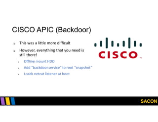 SACON
CISCO APIC (Backdoor)
 This was a little more difficult
 However, everything that you need is
still there!
 Offline mount HDD
 Add “backdoor.service” to root “snapshot”
 Loads netcat listener at boot
 