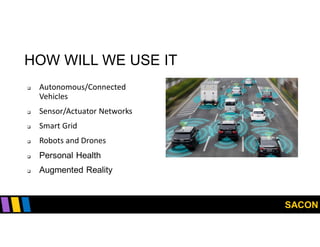 SACON
HOW WILL WE USE IT
 Autonomous/Connected
Vehicles
 Sensor/Actuator Networks
 Smart Grid
 Robots and Drones
 Personal Health
 Augmented Reality
 