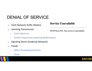 SACON
DENIAL OF SERVICE
 Flash Network Traffic (Nodes)
 Jamming Transmission
 Entire Spectrum
 Certain Frequencies (Lowering Performance)
 Signaling Storm (Underlay Network)
 Floods
 SDN or Forwarding Elements
 Cloud
 