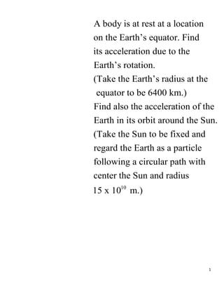 1
A body is at rest at a location
on the Earth’s equator. Find
its acceleration due to the
Earth’s rotation.
(Take the Earth’s radius at the
equator to be 6400 km.)
Find also the acceleration of the
Earth
10
in its orbit around the Sun.
(Take the Sun to be fixed and
regard the Earth as a particle
following a circular path with
center the Sun and radius
15 x 10 m.)
 