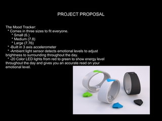 PROJECT PROPOSAL
The Mood Tracker:
* Comes in three sizes to fit everyone.
* Small (6.)
* Medium (7.8)
* Large (7.76)
* -Built in 3 axis accelerometer
* -Ambient light sensor detects emotional levels to adjust
brightness to surrounding throughout the day.
* -20 Color LED lights from red to green to show energy level
throughout the day and gives you an accurate read on your
emotional level.

 