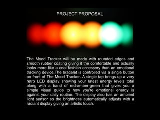 PROJECT PROPOSAL

The Mood Tracker will be made with rounded edges and
smooth rubber coating giving it the comfortable and actually
looks more like a cool fashion accessory than an emotional
tracking device.  The bracelet is controlled via a single button
on front of The Mood Tracker.   A single tap brings up a very
retro LED display showing your latest energy levels total
along with a band of red-amber-green that gives you a
simple visual guide to how you're emotional energy is
against your daily routine.   The display also has an ambient
light sensor so the brightness automatically adjusts with a
radiant display giving an artistic touch.  

 