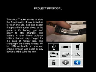 PROJECT PROPOSAL

The Mood Tracker strives to allow
the functionality of any individual
to wear and use, and one aspect
that puts the bracelet ahead of the
game is it’s battery type and
ability to stay charged.   The
battery is one lithium polymer
battery, that can stay charged for
4-5 days of regular use.   The
charging of the battery is easy, will
be USB applicable so you can
charge through wall outlet or any
device a USB cable fits into.  

 