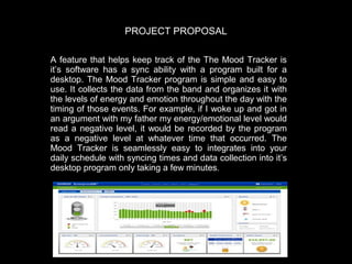 PROJECT PROPOSAL
A feature that helps keep track of the The Mood Tracker is
it’s software has a sync ability with a program built for a
desktop.   The Mood Tracker program is simple and easy to
use.   It collects the data from the band and organizes it with
the levels of energy and emotion throughout the day with the
timing of those events.   For example, if I woke up and got in
an argument with my father my energy/emotional level would
read a negative level, it would be recorded by the program
as a negative level at whatever time that occurred.   The
Mood Tracker is seamlessly easy to integrates into your
daily schedule with syncing times and data collection into it’s
desktop program only taking a few minutes.  

 
