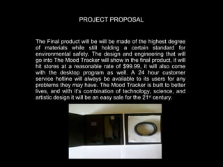 PROJECT PROPOSAL
The Final product will be will be made of the highest degree
of materials while still holding a certain standard for
environmental safety.   The design and engineering that will
go into The Mood Tracker will show in the final product, it will
hit stores at a reasonable rate of $99.  99, it will also come
with the desktop program as well.   A 24 hour customer
service hotline will always be available to its users for any
problems they may have.   The Mood Tracker is built to better
lives, and with it’s combination of technology, science, and
artistic design it will be an easy sale for the 21st century.  

 