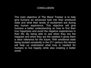 CONCLUSION
The main objective of The Mood Tracker is to help
give humans an advanced look into their emotional
state and what their levels of excitement are during
any human experience.   This objective will give
humans a better understanding on how to find their
true happiness and avoid the negative experiences in
their life.   By being able to see when they are the
happiest and when they are the saddest it gives them
a clear reference for the future.   With emotional state
being studied constantly in the 21st century this device
will help us understand what truly is needed for
humans to live happily while also creating a better
world.  

 