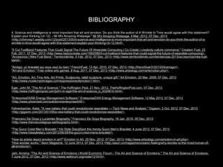 BIBLIOGRAPHY
4. Science and intelligence is more important that art and emotion. Do you think the author of A Wrinkle In Time would agree with this statement?
Explain your thinking (ch 12). - Mr M's Amazing Webpage." Mr M's Amazing Webpage. 4 Mar. 2012. 07 Dec. 2013
<http://chimney1.weebly.com/12/post/2013/05/4-science-and-intelligence-is-more-important-that-art-and-emotion-do-you-think-the-author-of-awrinkle-in-time-would-agree-with-this-statement-explain-your-thinking-ch-12.html>.
"5 Cut FuelBand Features That Could Signal The Future Of Wearable Computing | Co.Create | creativity culture commerce." Creation Fuel. 23
Feb. 2011. 07 Dec. 2013 <http://www.fastcocreate.com/1682586/5-cut-fuelband-features-that-could-signal-the-future-of-wearable-computing>.
"Accesorios | Nike Fuel Band." Territoriolimite. 5 Feb. 2012. 07 Dec. 2013 <http://www.territoriolimite.com/tendencias-2013/accesorios/nike-fuelband>.
"Amiigo, un bracelet qui vous veut du bien." FrenchFuel. 13 Apr. 2010. 07 Dec. 2013 <http://frenchfuel.fr/2013/04/amiigo/>.
"Art and Emotion." Free online arts games. 8 Aug. 2011. 07 Dec. 2013 <http://www.artsology.com/artemotion.php/>.
"Art, Emotion, Art, Fine Arts, Art Prints, Sculptures, relief sculpture, unique gift." Art Emotion. 20 Mar. 2009. 07 Dec. 2013
<http://www.modernartimages.com/expressionsofemotion1.htm>.
Eger, John M. "The Art of Science." The Huffington Post. 21 Nov. 2013. TheHuffingtonPost.com. 07 Dec. 2013
<http://www.huffingtonpost.com/john-m-eger/the-art-of-science_b_4320810.html>.
"EnterpriseDXÂ® Energy Management Software." EnterpriseDX® Energy Management Software. 12 May 2013. 07 Dec. 2013
<http://www.phoenixet.com/solutions/enterprisedx®/>.
Fehrenbacher, Katie. "A new battery that could revolutionize wearables — Tech News and Analysis." Gigaom. 3 Oct. 2012. 07 Dec. 2013
<http://gigaom.com/2013/01/08/a-new-battery-that-could-revolutionize-wearables/>.
"Francisco De Goya y Lucientes Biography." Francisco De Goya Biography. 16 Jan. 2010. 05 Dec. 2013
<http://www.franciscodegoya.net/biography.html>.
"The Gucci Crest Men’s Bracelet." His Style Diary|Spot this trendy Gucci Men's Bracelet. 4 June 2012. 07 Dec. 2013
<http://www.hisstylediary.com/2012/06/28/the-gucci-crest-mens-bracelet/>.
"How do artists depict emotion in art?" Emotion in Art. 20 Nov. 2012. 07 Dec. 2013 <http://www.artsology.com/emotion-in-art.php>.
"How wonder works." Aeon Magazine. 12 June 2013. 07 Dec. 2013 <http://aeon.co/magazine/oceanic-feeling/why-wonder-is-the-most-human-ofall-emotions/>.
Jahi, Amisha. "The Art and Science of Emotions | World Economic Forum - The Art and Science of Emotions." The Art and Science of Emotions.
7 June 2012. 07 Dec. 2013 <http://www.weforum.org/node/121910>.

 