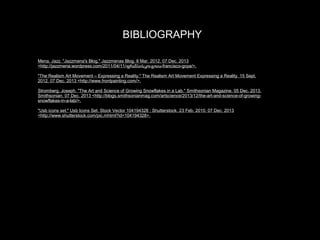 BIBLIOGRAPHY
Mena, Jazz. "Jazzmena's Blog." Jazzmenas Blog. 8 Mar. 2012. 07 Dec. 2013
<http://jazzmena.wordpress.com/2011/04/11/ფრანსისკო-გოია-francisco-goya/>.
"The Realism Art Movement – Expressing a Reality." The Realism Art Movement Expressing a Reality. 15 Sept.
2012. 07 Dec. 2013 <http://www.frontpainting.com/>.
Stromberg, Joseph. "The Art and Science of Growing Snowflakes in a Lab." Smithsonian Magazine. 05 Dec. 2013.
Smithsonian. 07 Dec. 2013 <http://blogs.smithsonianmag.com/artscience/2013/12/the-art-and-science-of-growingsnowflakes-in-a-lab/>.
"Usb icons set." Usb Icons Set. Stock Vector 104194328 : Shutterstock. 23 Feb. 2010. 07 Dec. 2013
<http://www.shutterstock.com/pic.mhtml?id=104194328>.

 