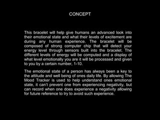 CONCEPT

This bracelet will help give humans an advanced look into
their emotional state and what their levels of excitement are
during any human experience. The bracelet will be
composed of strong computer chip that will detect your
energy level through sensors built into the bracelet. The
different levels of energy will be computed and a display of
what level emotionally you are it will be processed and given
to you by a certain number, 1-10.
The emotional state of a person has always been a key to
the attitude and well being of ones daily life. By allowing The
Mood Tracker is used to help understand ones emotional
state, it can’t prevent one from experiencing negativity, but
can record when one does experience a negativity allowing
for future reference to try to avoid such experience.

 