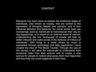 CONTEXT

Research has been done to explore the emotional states of
individuals, also known as moods, that are central to the
expression of thoughts, beliefs and opinions, and in turn
influence attitudes and behavior. As social media tools are
increasingly used by individuals to transmission their day-today happenings, or to report on an external event of interest,
understanding the rich ‘landscape’ of moods will help us
better interpret and make sense of the behavior of millions of
individuals. With living in a world where so much is
expressed through technology and daily experience I have
created the idea of The Mood Tracker. Through the use of
this device it will allow for individuals to understand their
emotional state from their actions and to create a new
avenue for people to realize what gives them true happiness
and how they can avoid negativity in their lives.

 