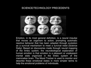 SCIENCE/TECHNOLOGY PRECEDENTS

Emotion, in its most general definition, is a neural impulse
that moves an organism to action, prompting automatic
reactive behavior that has been adapted through evolution
as a survival mechanism to meet a survival need (Science
Daily). Based on discoveries made through neural mapping
of the limbic system, the neurobiological explanation of
human emotion is that emotion is a pleasant or unpleasant
mental state organized in the limbic system of the
mammalian brain. The Mood Tracker is used to monitor and
describe these emotional states in more simpler terms to
help the emotional problems of individuals.

 