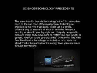 SCIENCE/TECHNOLOGY PRECEDENTS

The major trend in bracelet technology in the 21st century has
been on the rise. One of the most popular technological
bracelets is the Nike Fuel Band. “NikeFuel is a single,
universal way to measure all kinds of activities from your
morning workout to your big night out. Uniquely designed to
measure whole body movement no matter your age, weight or
gender, NikeFuel tracks your active life” (Nike.com). The Nike
Fuel Band tracks the mileage an individual runs, while the
Mood Tracker keeps track of the energy level you experience
through daily routine.

 