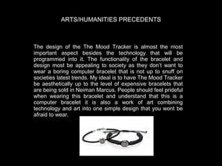 ARTS/HUMANITIES PRECEDENTS

The design of the The Mood Tracker is almost the most
important aspect besides the technology that will be
programmed into it. The functionality of the bracelet and
design most be appealing to society as they don’t want to
wear a boring computer bracelet that is not up to snuff on
societies latest trends. My ideal is to have The Mood Tracker
be aesthetically up to the level of expensive bracelets that
are being sold in Neiman Marcus. People should feel prideful
when wearing this bracelet and understand that this is a
computer bracelet it is also a work of art combining
technology and art into one simple design that you wont be
afraid to wear.

 