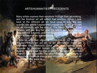 ARTS/HUMANITIES PRECEDENTS
Many artists express their emotions through their art-making,
and the finished art will reflect that emotion. When I look
back at the different art we have covered over the last
quarter, two artists I researched popped out to me, and I felt
his art connects with the idea of “The Mood Tracker”. I feel
Picasso with the way he used his colors and hard distinct
lines with his subjects, and Van Gogh who truly displayed so
much emotion in his masterpieces.
A type of art I feel shows a connection to my project is
“Realism.” Realism as art, is an attempt to make art
resemble life. Francisco Goya was true realism artist
because he depicted human life or nature without any
illusion. He captured the true emotion of his subject, and that
is what I want to do with The Mood Tracker, allow people to
understand their true energy and emotional level through an
experience they were in.

 