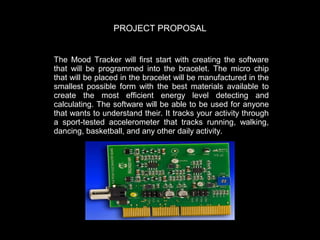 PROJECT PROPOSAL
The Mood Tracker will first start with creating the software
that will be programmed into the bracelet. The micro chip
that will be placed in the bracelet will be manufactured in the
smallest possible form with the best materials available to
create the most efficient energy level detecting and
calculating. The software will be able to be used for anyone
that wants to understand their. It tracks your activity through
a sport-tested accelerometer that tracks running, walking,
dancing, basketball, and any other daily activity.

 
