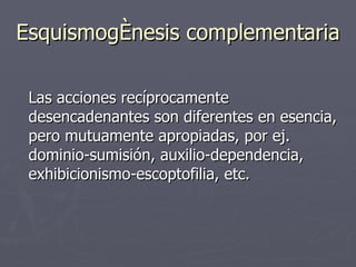 Esquismogénesis complementaria Las acciones recíprocamente desencadenantes son diferentes en esencia, pero mutuamente apropiadas, por ej. dominio-sumisión, auxilio-dependencia, exhibicionismo-escoptofilia, etc.  