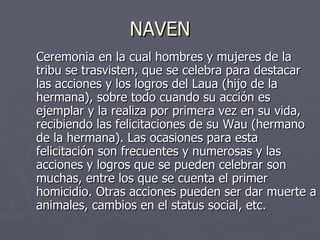 NAVEN Ceremonia en la cual hombres y mujeres de la tribu se trasvisten, que se celebra para destacar las acciones y los logros del Laua (hijo de la hermana), sobre todo cuando su acción es ejemplar y la realiza por primera vez en su vida, recibiendo las felicitaciones de su Wau (hermano de la hermana). Las ocasiones para esta felicitación son frecuentes y numerosas y las acciones y logros que se pueden celebrar son muchas, entre los que se cuenta el primer homicidio. Otras acciones pueden ser dar muerte a animales, cambios en el status social, etc.  