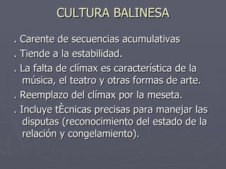 CULTURA BALINESA . Carente de secuencias acumulativas  . Tiende a la estabilidad.  . La falta de clímax es característica de la música, el teatro y otras formas de arte. . Reemplazo del clímax por la meseta. . Incluye técnicas precisas para manejar las disputas (reconocimiento del estado de la relación y congelamiento). 