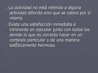 . La actividad no está referida a alguna actividad diferida sino que se valora por sí misma.  . Existe una satisfacción inmediata e inminente en ejecutar junto con todos los demás lo que es correcto hacer en un contexto particular y de una manera estéticamente hermosa.  