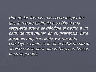 Una de las formas más comunes por las que la madre estimula a su hijo a una respuesta activa es dándole el pecho a un bebé de otra mujer, en su presencia. Este juego es muy frecuente y a menudo concluye cuando se le da el bebé prestado al niño celoso para que lo tenga en brazos unos segundos. 