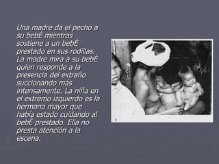 Una madre da el pecho a su bebé mientras sostiene a un bebé prestado en sus rodillas. La madre mira a su bebé quien responde a la presencia del extraño succionando más intensamente. La niña en el extremo izquierdo es la hermana mayor que había estado cuidando al bebé prestado. Ella no presta atención a la escena.   