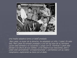 Una madre adoptiva toma un bebé prestado.   Men Leket, la mujer de la derecha, ha adoptado un niño, I Leket. En esta foto, Men Leket ha tomado prestado a uno de los hijos de su hermana (quien está sentada a la izquierda) y juega con él, mientras I Leket está parado a la altura de sus rodillas. La tía observa sus reacciones, pero I Leket está aprendiendo “unresponsiveness” y permanece con su rostro inexpresivo, explorando su boca con el dedo .   