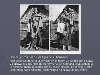 Una mujer con dos de los hijos de su hermana. Men Leket (la mujer a la derecha en la figura 2) parada con I Kjawi y I Njawa, las dos hijas de su hermana. La hermana está sentada a la derecha, fuera de la foto con su recién nacido. En la foto 3, Men Leket mira hacia adelante, sosteniendo a I Njawa de los codos.  