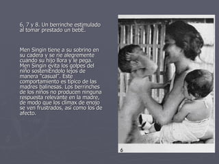 6, 7 y 8. Un berrinche estimulado al tomar prestado un bebé.  Men Singin tiene a su sobrino en su cadera y se ríe alegremente cuando su hijo llora y le pega. Men Singin evita los golpes del niño sosteniéndolo lejos de manera “casual”. Este comportamiento es típico de las madres balinesas. Los berrinches de los niños no producen ninguna respuesta relevante en la madre, de modo que los clímax de enojo se ven frustrados, así como los de afecto.  