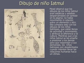 Dibujo de niño Iatmul Mead observó que los dibujos de los niños Iatmul eran estáticos y estaban desparramados sin sentido en la página; no había movimiento ni relación entre un elemento y otro. Ella compara esto con los dibujos de los niños balineses, que están llenos de actividad y movimiento, y atribuye la diferencia a la cultura. Mientras que a los niños Iatmul se les enseña a presionar a los demás para que respondan a sus demandas, los  niños balineses son desalentados cuando intentan llevar las relaciones humanas hacia un clímax.  