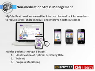 Non-medication Stress Management

MyCalmBeat provides accessible, intuitive bio-feedback for members
to reduce stress, sharpen focus, and improve health outcomes
                                    2. Train using your iPhone, iPod Touch, iPad,
                                    Blackberry, Android and over the web.




                                                                                    Scie



                                    3. Train using biofeedback on your desktop.
Guides patients through 3 Stages:
   1. Identification of Optimal Breathing Rate
   2. Training
   3. Progress Monitoring
 
