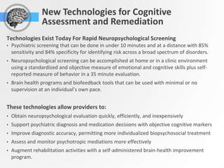 New Technologies for Cognitive
                 Assessment and Remediation
Technologies Exist Today For Rapid Neuropsychological Screening
•   Psychiatric screening that can be done in under 10 minutes and at a distance with 85%
    sensitivity and 84% specificity for identifying risk across a broad spectrum of disorders.
•   Neuropsychological screening can be accomplished at home or in a clinic environment
    using a standardized and objective measure of emotional and cognitive skills plus self-
    reported measure of behavior in a 35 minute evaluation.
•   Brain health programs and biofeedback tools that can be used with minimal or no
    supervision at an individual’s own pace.


These technologies allow providers to:
•   Obtain neuropsychological evaluation quickly, efficiently, and inexpensively
•   Support psychiatric diagnosis and medication decisions with objective cognitive markers
•   Improve diagnostic accuracy, permitting more individualized biopsychosocial treatment
•   Assess and monitor psychotropic mediations more effectively
•   Augment rehabilitation activities with a self-administered brain-health improvement
    program.
 