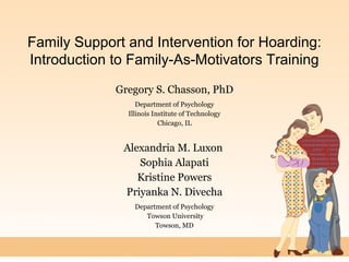 Family Support and Intervention for Hoarding:
Introduction to Family-As-Motivators Training
Gregory S. Chasson, PhD
Department of Psychology
Illinois Institute of Technology
Chicago, IL
Alexandria M. Luxon
Sophia Alapati
Kristine Powers
Priyanka N. Divecha
Department of Psychology
Towson University
Towson, MD
 