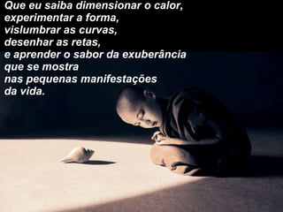 Que eu saiba dimensionar o calor, experimentar a forma, vislumbrar as curvas, desenhar as retas, e aprender o sabor da exuberância  que se mostra  nas pequenas manifestações da vida. 