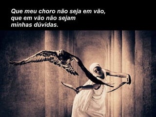 Que meu choro não seja em vão, que em vão não sejam minhas dúvidas. 