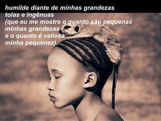 humilde diante de minhas grandezas tolas e ingênuas (que eu me mostre o quanto são pequenas  minhas grandezas e o quanto é valiosa minha pequenez). 