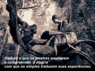 traduzir o que os mestres ensinaram e compreender  a alegria  com que os simples traduzem suas experiências; 