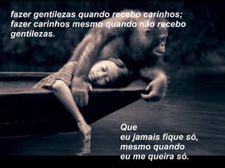 fazer gentilezas quando recebo carinhos; fazer carinhos mesmo quando não recebo gentilezas. Que  eu jamais fique só, mesmo quando eu me queira só. 