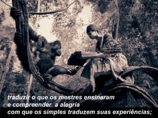 traduzir o que os mestres ensinaram e compreender  a alegria  com que os simples traduzem suas experiências; 