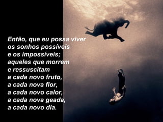 Então, que eu possa viver  os sonhos possíveis e os impossíveis; aqueles que morrem  e ressuscitam a cada novo fruto, a cada nova flor, a cada novo calor, a cada nova geada, a cada novo dia. 