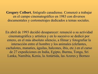 Gregory Colbert , fotógrafo canadiense. Comenzó a trabajar en el campo cinematográfico en 1983 con diversos documentales y cortometrajes dedicados a temas sociales.  En abril de 19 93  decidió desaparecer: renunció a su actividad cinematográfica y artística y en lo sucesivo se dedicó por entero, en el más absoluto silencio, a filmar y fotografiar la interacción entre el hombre y los animales (elefantes, cachalotes, manatíes, águilas, halcones, ibis, etc.) en el curso de 27 expediciones en India, Egipto, Burma, Tonga, Sri Lanka, Namibia, Kenia, la Antártida, las Azores y Borneo  
