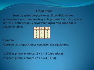El condicional
         Sean p y q dos proposiciones. El condicional con
antecedente p y consecuente q es la proposición p →q, que se
lee "si p, entonces q", y cuyo valor lógico está dado por la
siguiente tabla:



Ejemplo:
Observe las proposiciones condicionales siguientes:

1. Si 5 es primo, entonces 2 + 1 = 3 (Verdadera).
2. Si 5 es primo, entonces 2 + 1 = 4 (Falsa).
 