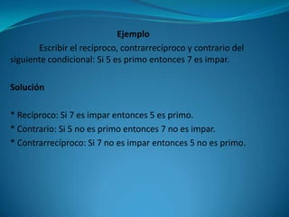 Ejemplo
       Escribir el recíproco, contrarrecíproco y contrario del
siguiente condicional: Si 5 es primo entonces 7 es impar.

Solución

* Recíproco: Si 7 es impar entonces 5 es primo.
* Contrario: Si 5 no es primo entonces 7 no es impar.
* Contrarrecíproco: Si 7 no es impar entonces 5 no es primo.
 