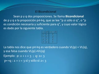 El Bicondicional
        Sean p y q dos proposiciones. Se llama Bicondicional
de p y q a la proposición p↔q, que se lee "p si sólo si q", o "p
es condición necesaria y suficiente para q", y cuyo valor lógico
es dado por la siguiente tabla.




La tabla nos dice que p↔q es verdadero cuando VL(p) = VL(q),
y esa falsa cuando VL(p) ≠VL(q)
Ejemplo: p: 2 + 1 = 3 ; q: 2< 3
 p↔q : 2 + 1 = 3 si y sólo si 2< 3
 